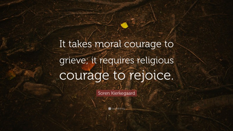 Soren Kierkegaard Quote: “It takes moral courage to grieve; it requires religious courage to rejoice.”