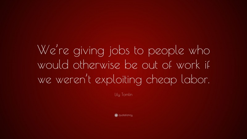 Lily Tomlin Quote: “We’re giving jobs to people who would otherwise be out of work if we weren’t exploiting cheap labor.”
