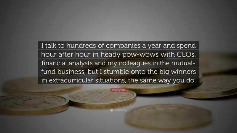 Peter Lynch Quote: “I talk to hundreds of companies a year and spend hour after hour in heady pow-wows with CEOs, financial analysts and my colleagues in the mutual-fund business, but I stumble onto the big winners in extracurricular situations, the same way you do.”
