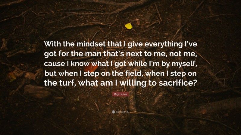 Ray Lewis Quote: “With the mindset that I give everything I’ve got for the man that’s next to me, not me, cause I know what I got while I’m by myself, but when I step on the field, when I step on the turf, what am I willing to sacrifice?”