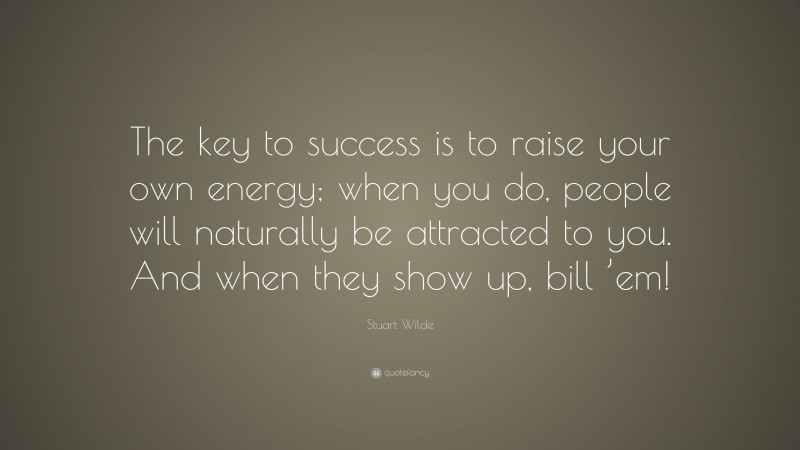 Stuart Wilde Quote: “The key to success is to raise your own energy; when you do, people will naturally be attracted to you. And when they show up, bill ’em!”