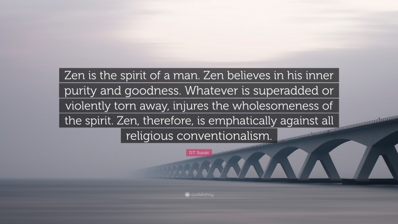 D.T. Suzuki Quote: “Zen is the spirit of a man. Zen believes in his inner purity and goodness. Whatever is superadded or violently torn away, injures the wholesomeness of the spirit. Zen, therefore, is emphatically against all religious conventionalism.”