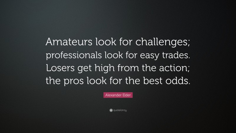 Alexander Elder Quote: “Amateurs look for challenges; professionals look for easy trades. Losers get high from the action; the pros look for the best odds.”