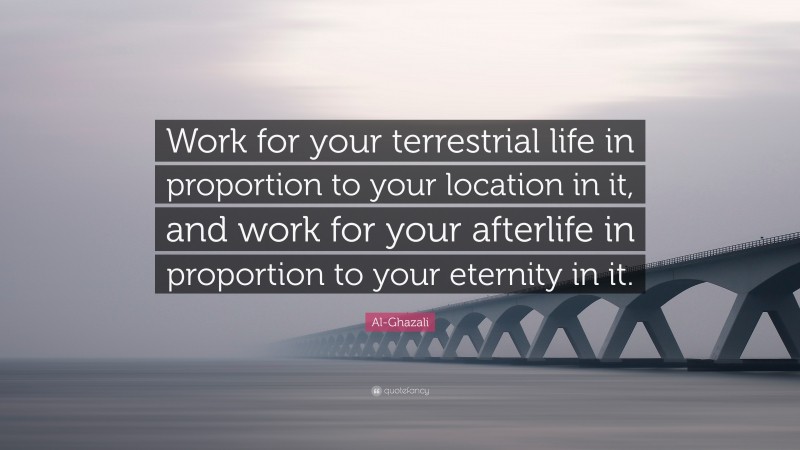 Al-Ghazali Quote: “Work for your terrestrial life in proportion to your location in it, and work for your afterlife in proportion to your eternity in it.”