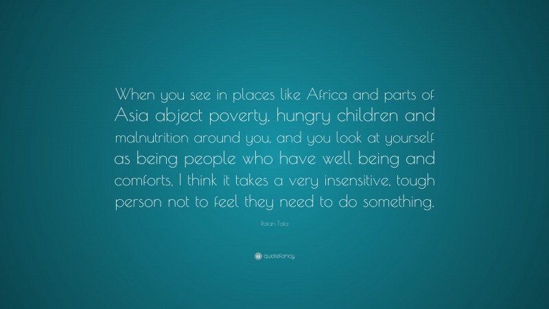 Ratan Tata Quote: “When you see in places like Africa and parts of Asia abject poverty, hungry children and malnutrition around you, and you look at yourself as being people who have well being and comforts, I think it takes a very insensitive, tough person not to feel they need to do something.”