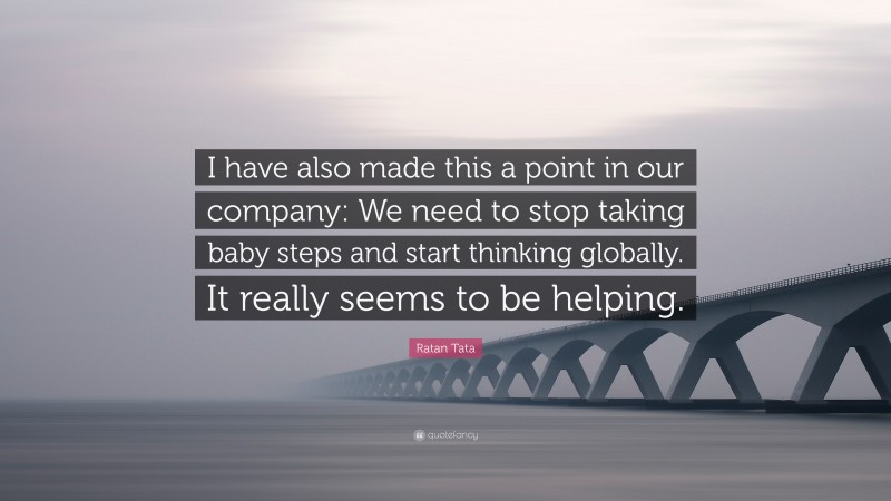 Ratan Tata Quote: “I have also made this a point in our company: We need to stop taking baby steps and start thinking globally. It really seems to be helping.”