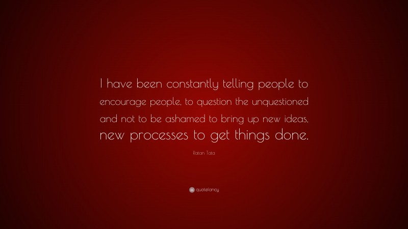 Ratan Tata Quote: “I have been constantly telling people to encourage people, to question the unquestioned and not to be ashamed to bring up new ideas, new processes to get things done.”