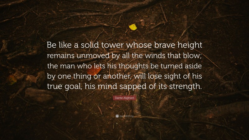 Dante Alighieri Quote: “Be like a solid tower whose brave height remains unmoved by all the winds that blow; the man who lets his thoughts be turned aside by one thing or another, will lose sight of his true goal, his mind sapped of its strength.”
