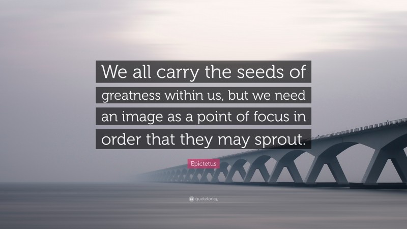 Epictetus Quote: “We all carry the seeds of greatness within us, but we need an image as a point of focus in order that they may sprout.”