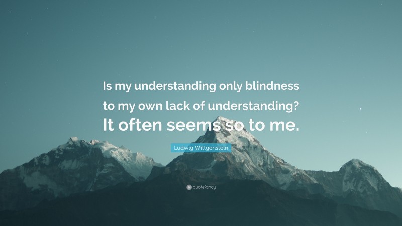 Ludwig Wittgenstein Quote: “Is my understanding only blindness to my own lack of understanding? It often seems so to me.”