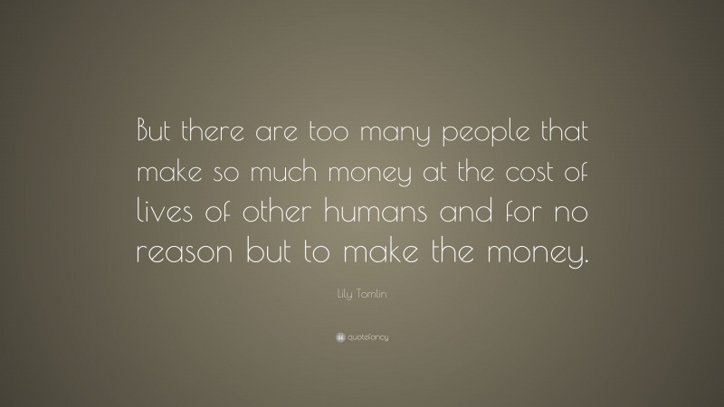 Lily Tomlin Quote: “But there are too many people that make so much money at the cost of lives of other humans and for no reason but to make the money.”