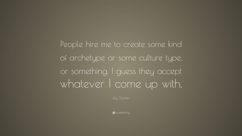 Lily Tomlin Quote: “People hire me to create some kind of archetype or some culture type, or something. I guess they accept whatever I come up with.”