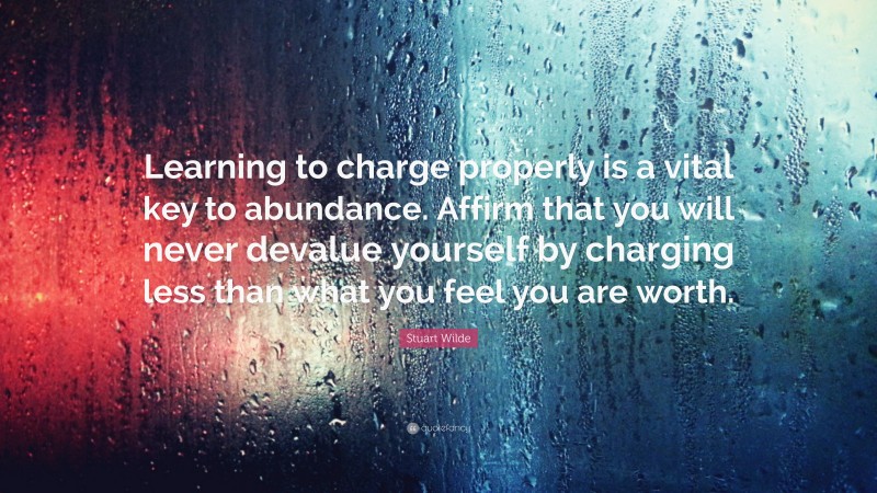 Stuart Wilde Quote: “Learning to charge properly is a vital key to abundance. Affirm that you will never devalue yourself by charging less than what you feel you are worth.”