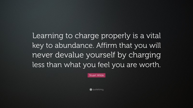 Stuart Wilde Quote: “Learning to charge properly is a vital key to abundance. Affirm that you will never devalue yourself by charging less than what you feel you are worth.”