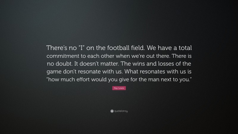 Ray Lewis Quote: “There’s no “I” on the football field. We have a total commitment to each other when we’re out there. There is no doubt. It doesn’t matter. The wins and losses of the game don’t resonate with us. What resonates with us is “how much effort would you give for the man next to you.””