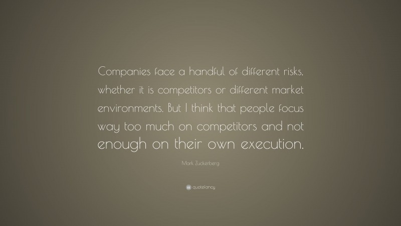 Mark Zuckerberg Quote: “Companies face a handful of different risks, whether it is competitors or different market environments. But I think that people focus way too much on competitors and not enough on their own execution.”