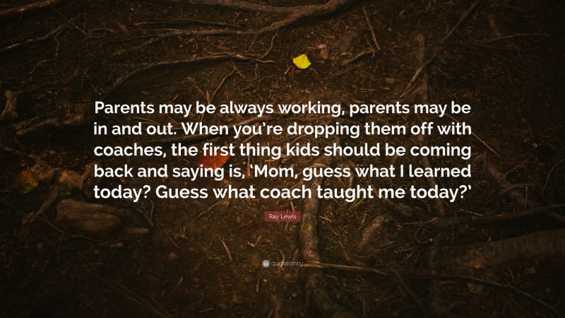 Ray Lewis Quote: “Parents may be always working, parents may be in and out. When you’re dropping them off with coaches, the first thing kids should be coming back and saying is, ‘Mom, guess what I learned today? Guess what coach taught me today?’”
