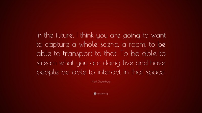 Mark Zuckerberg Quote: “In the future, I think you are going to want to capture a whole scene, a room, to be able to transport to that. To be able to stream what you are doing live and have people be able to interact in that space.”