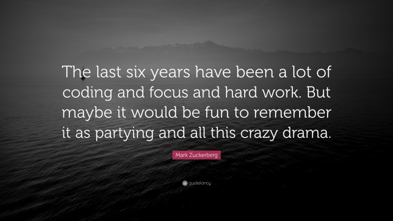 Mark Zuckerberg Quote: “The last six years have been a lot of coding and focus and hard work. But maybe it would be fun to remember it as partying and all this crazy drama.”