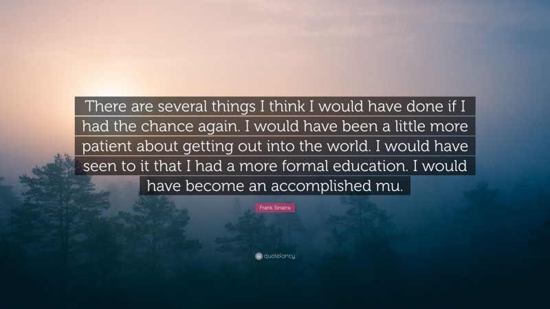 Frank Sinatra Quote: “There are several things I think I would have done if I had the chance again. I would have been a little more patient about getting out into the world. I would have seen to it that I had a more formal education. I would have become an accomplished mu.”