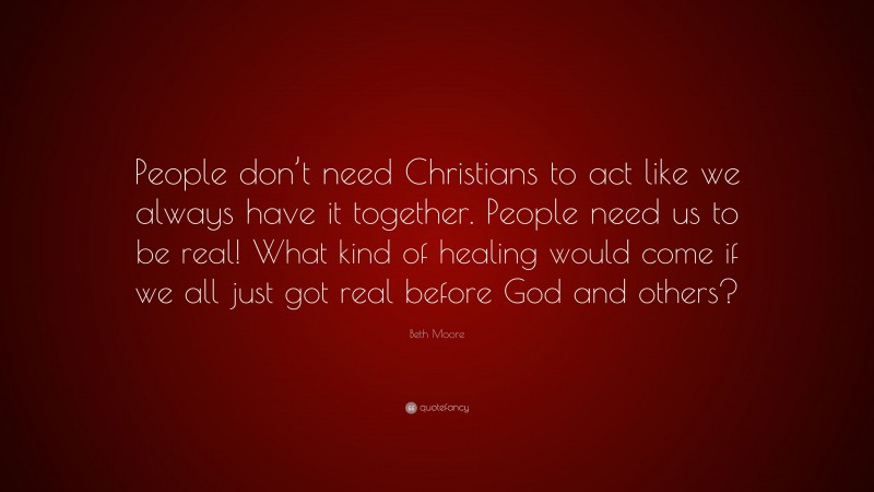 Beth Moore Quote: “People don’t need Christians to act like we always have it together. People need us to be real! What kind of healing would come if we all just got real before God and others?”
