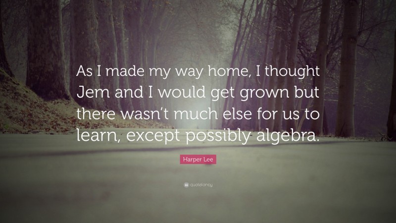 Harper Lee Quote: “As I made my way home, I thought Jem and I would get grown but there wasn’t much else for us to learn, except possibly algebra.”