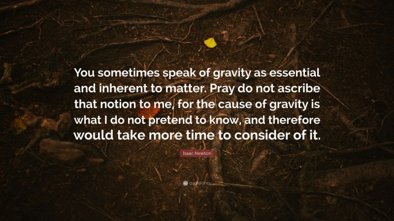 Isaac Newton Quote: “You sometimes speak of gravity as essential and inherent to matter. Pray do not ascribe that notion to me, for the cause of gravity is what I do not pretend to know, and therefore would take more time to consider of it.”