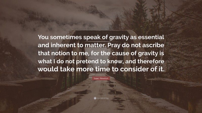 Isaac Newton Quote: “You sometimes speak of gravity as essential and inherent to matter. Pray do not ascribe that notion to me, for the cause of gravity is what I do not pretend to know, and therefore would take more time to consider of it.”