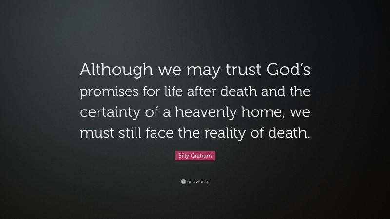 Billy Graham Quote: “Although we may trust God’s promises for life after death and the certainty of a heavenly home, we must still face the reality of death.”