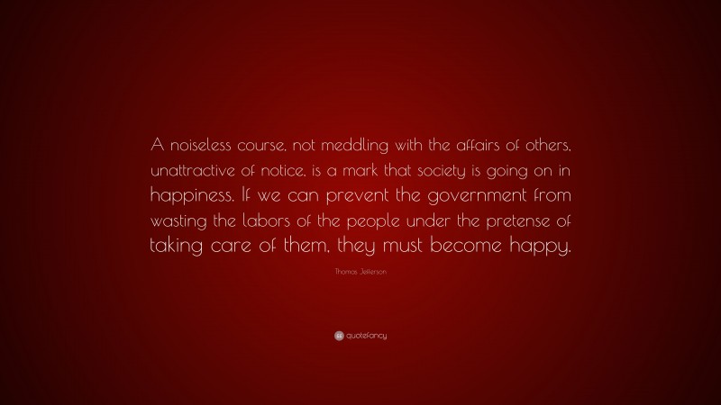 Thomas Jefferson Quote: “A noiseless course, not meddling with the affairs of others, unattractive of notice, is a mark that society is going on in happiness. If we can prevent the government from wasting the labors of the people under the pretense of taking care of them, they must become happy.”