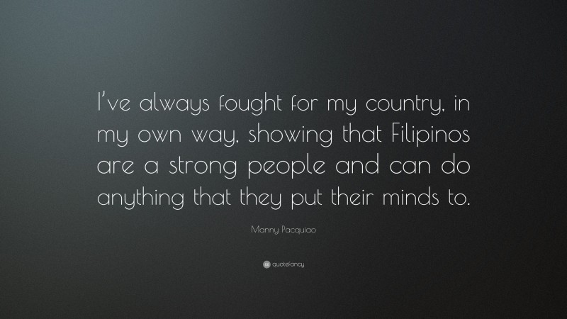 Manny Pacquiao Quote: “I’ve always fought for my country, in my own way, showing that Filipinos are a strong people and can do anything that they put their minds to.”