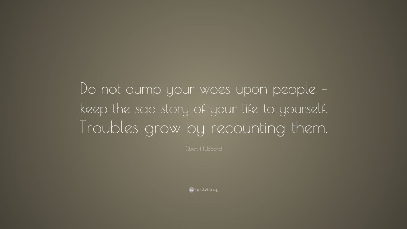 Elbert Hubbard Quote: “Do not dump your woes upon people – keep the sad story of your life to yourself. Troubles grow by recounting them.”