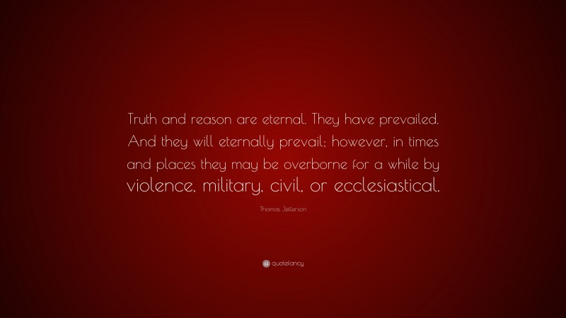 Thomas Jefferson Quote: “Truth and reason are eternal. They have prevailed. And they will eternally prevail; however, in times and places they may be overborne for a while by violence, military, civil, or ecclesiastical.”