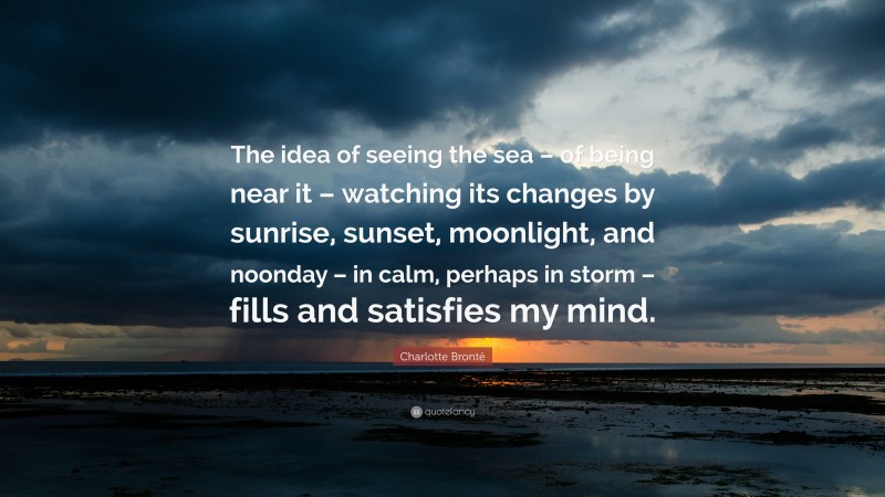 Charlotte Brontë Quote: “The idea of seeing the sea – of being near it – watching its changes by sunrise, sunset, moonlight, and noonday – in calm, perhaps in storm – fills and satisfies my mind.”