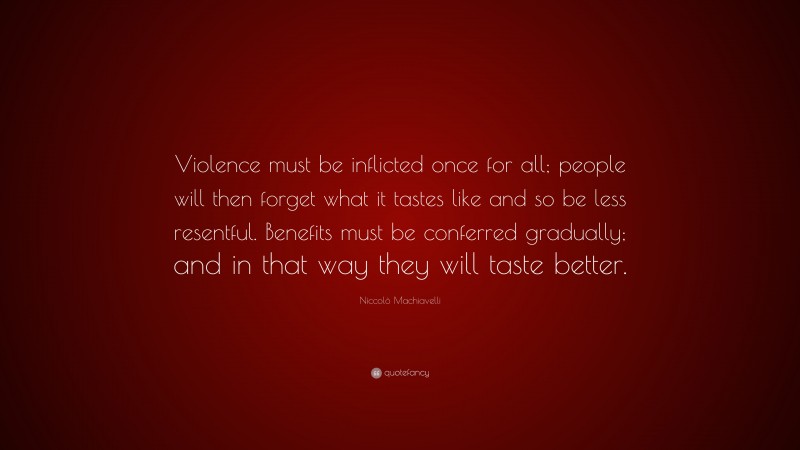 Niccolò Machiavelli Quote: “Violence must be inflicted once for all; people will then forget what it tastes like and so be less resentful. Benefits must be conferred gradually; and in that way they will taste better.”