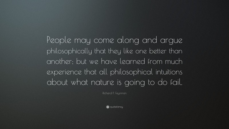 Richard P. Feynman Quote: “People may come along and argue philosophically that they like one better than another; but we have learned from much experience that all philosophical intuitions about what nature is going to do fail.”