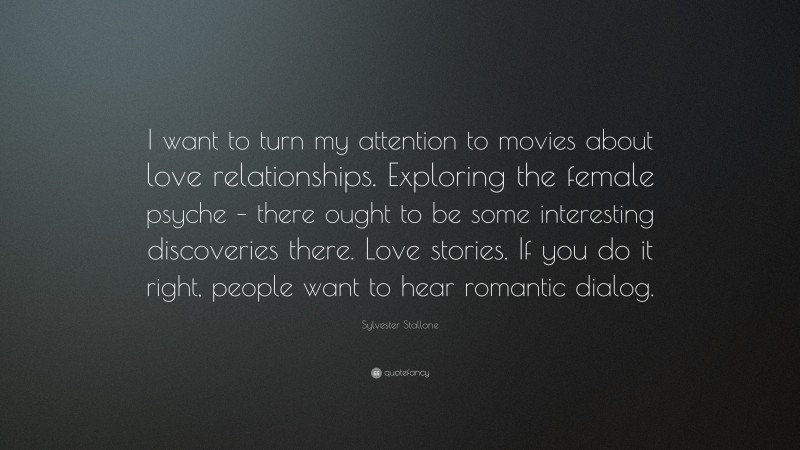 Sylvester Stallone Quote: “I want to turn my attention to movies about love relationships. Exploring the female psyche – there ought to be some interesting discoveries there. Love stories. If you do it right, people want to hear romantic dialog.”