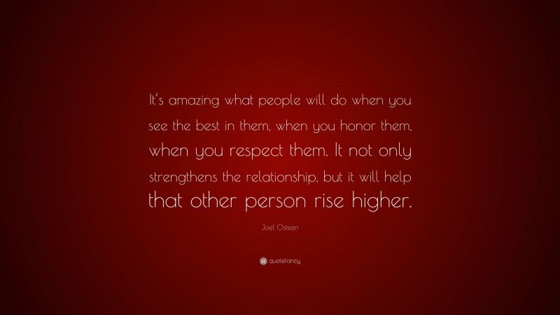 Joel Osteen Quote: “It’s amazing what people will do when you see the best in them, when you honor them, when you respect them. It not only strengthens the relationship, but it will help that other person rise higher.”