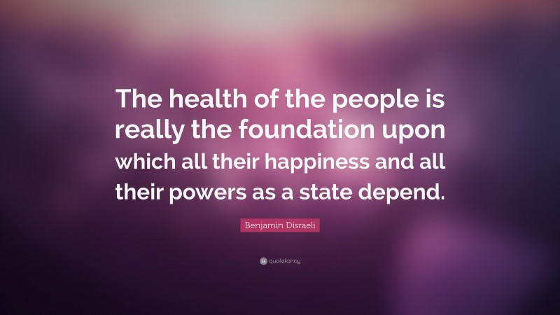 Benjamin Disraeli Quote: “The health of the people is really the foundation upon which all their happiness and all their powers as a state depend.”