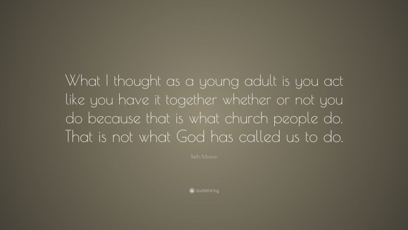 Beth Moore Quote: “What I thought as a young adult is you act like you have it together whether or not you do because that is what church people do. That is not what God has called us to do.”