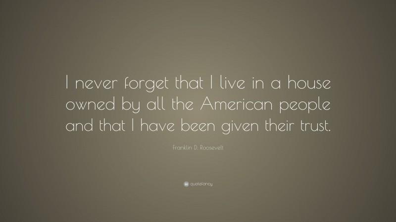 Franklin D. Roosevelt Quote: “I never forget that I live in a house owned by all the American people and that I have been given their trust.”