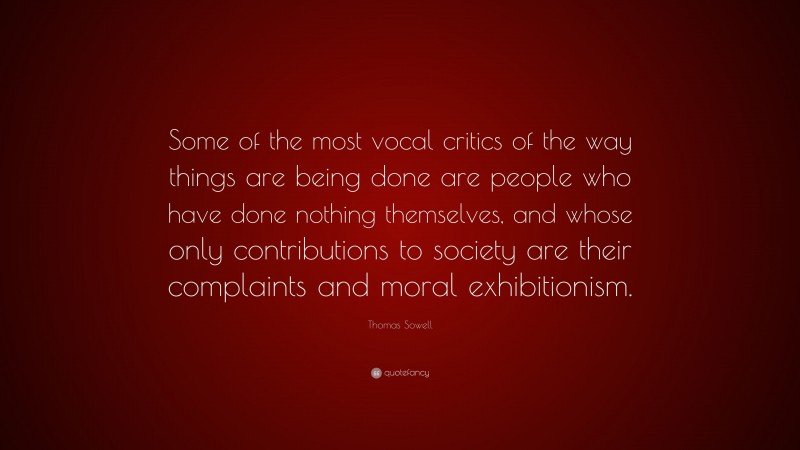 Thomas Sowell Quote: “Some of the most vocal critics of the way things are being done are people who have done nothing themselves, and whose only contributions to society are their complaints and moral exhibitionism.”