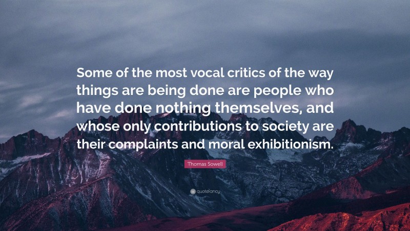 Thomas Sowell Quote: “Some of the most vocal critics of the way things are being done are people who have done nothing themselves, and whose only contributions to society are their complaints and moral exhibitionism.”