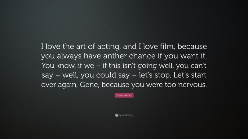 Gene Wilder Quote: “I love the art of acting, and I love film, because you always have anther chance if you want it. You know, if we – if this isn’t going well, you can’t say – well, you could say – let’s stop. Let’s start over again, Gene, because you were too nervous.”