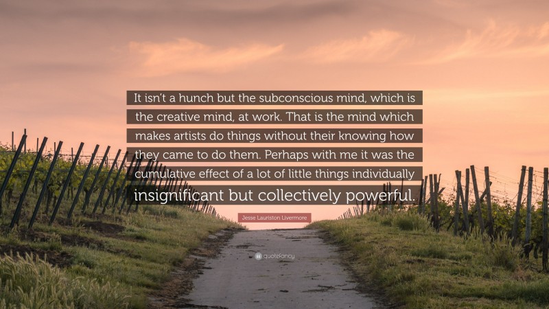 Jesse Lauriston Livermore Quote: “It isn’t a hunch but the subconscious mind, which is the creative mind, at work. That is the mind which makes artists do things without their knowing how they came to do them. Perhaps with me it was the cumulative effect of a lot of little things individually insignificant but collectively powerful.”
