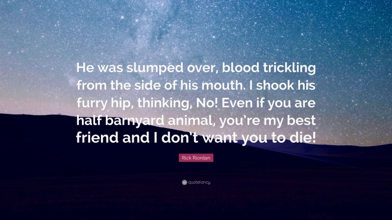Rick Riordan Quote: “He was slumped over, blood trickling from the side of his mouth. I shook his furry hip, thinking, No! Even if you are half barnyard animal, you’re my best friend and I don’t want you to die!”