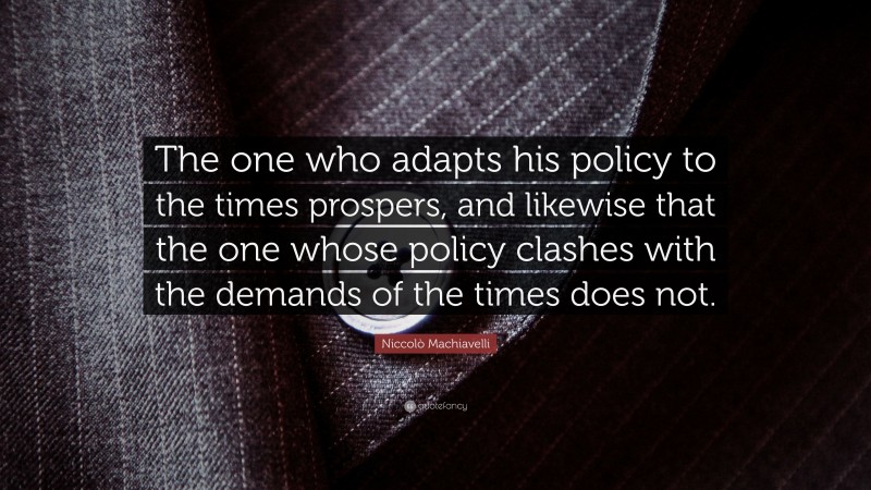 Niccolò Machiavelli Quote: “The one who adapts his policy to the times prospers, and likewise that the one whose policy clashes with the demands of the times does not.”