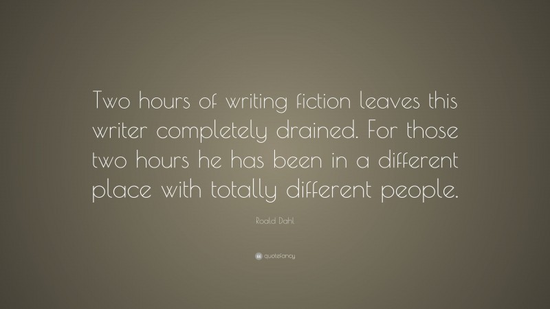 Roald Dahl Quote: “Two hours of writing fiction leaves this writer completely drained. For those two hours he has been in a different place with totally different people.”