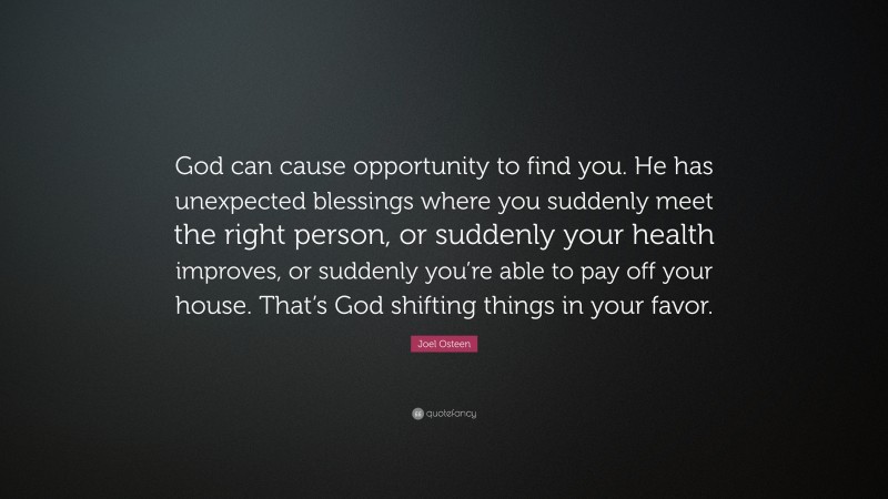 Joel Osteen Quote: “God can cause opportunity to find you. He has unexpected blessings where you suddenly meet the right person, or suddenly your health improves, or suddenly you’re able to pay off your house. That’s God shifting things in your favor.”