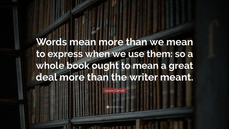 Lewis Carroll Quote: “Words mean more than we mean to express when we use them: so a whole book ought to mean a great deal more than the writer meant.”